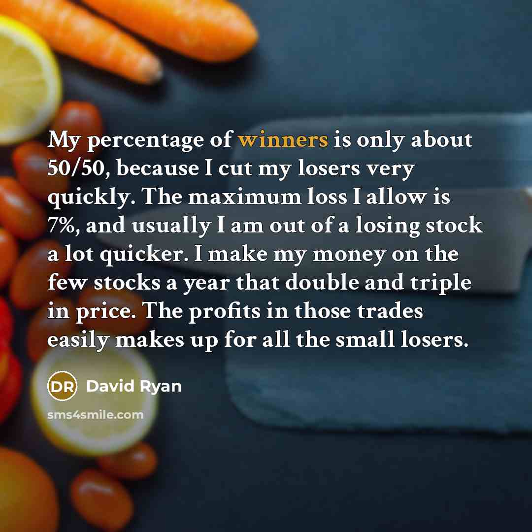 “My percentage of winners is only about 50/50, because I cut my losers very quickly. The maximum loss I allow is 7%, and usually I am out of a losing stock a lot quicker. I make my money on the few stocks a year that double and triple in price. The profits in those trades easily makes up for all…” quote by David Ryan