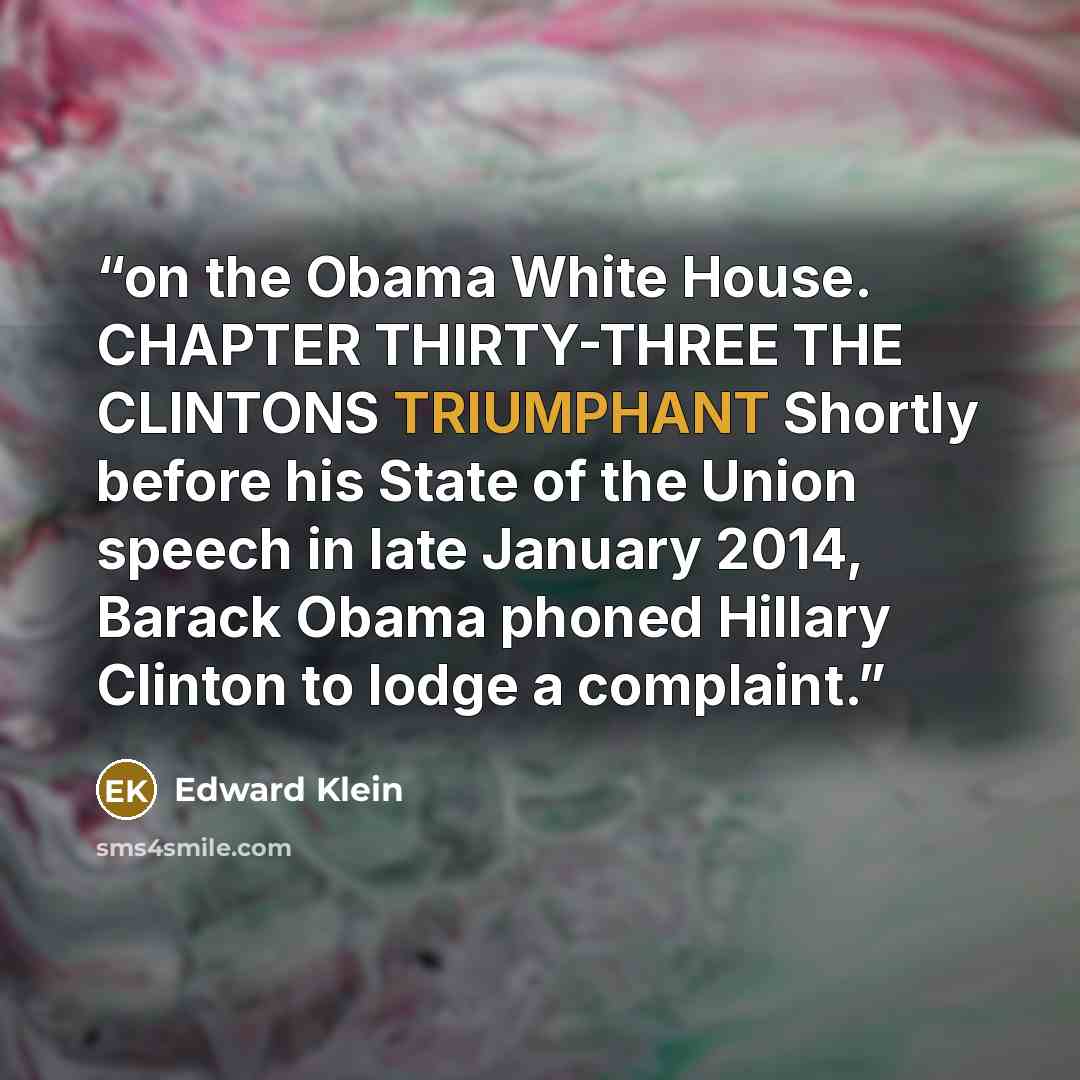 “on the Obama White House. CHAPTER THIRTY-THREE THE CLINTONS TRIUMPHANT Shortly before his State of the Union speech in late January 2014, Barack Obama phoned Hillary Clinton to lodge a complaint.” quote by Edward Klein