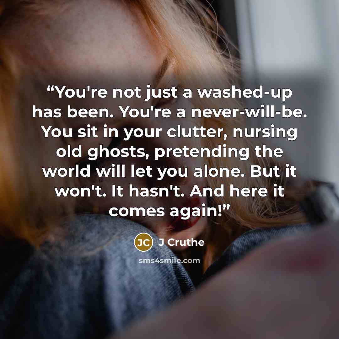 “You're not just a washed-up has been. You're a never-will-be. You sit in your clutter, nursing old ghosts, pretending the world will let you alone. But it won't. It hasn't. And here it comes again!” quote by J Cruthe