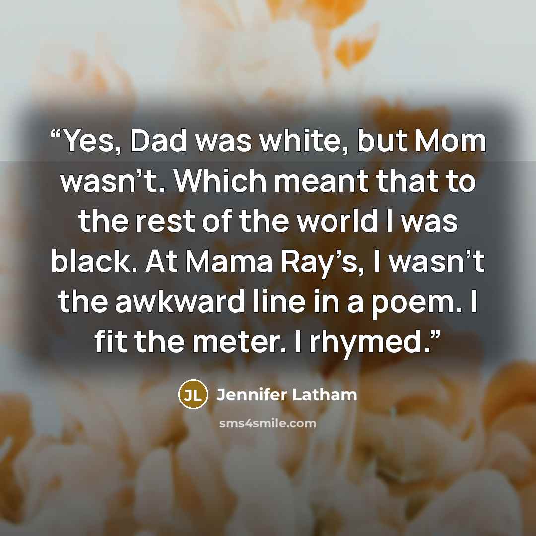 “Yes, Dad was white, but Mom wasn’t. Which meant that to the rest of the world I was black. At Mama Ray’s, I wasn’t the awkward line in a poem. I fit the meter. I rhymed.” quote by Jennifer Latham