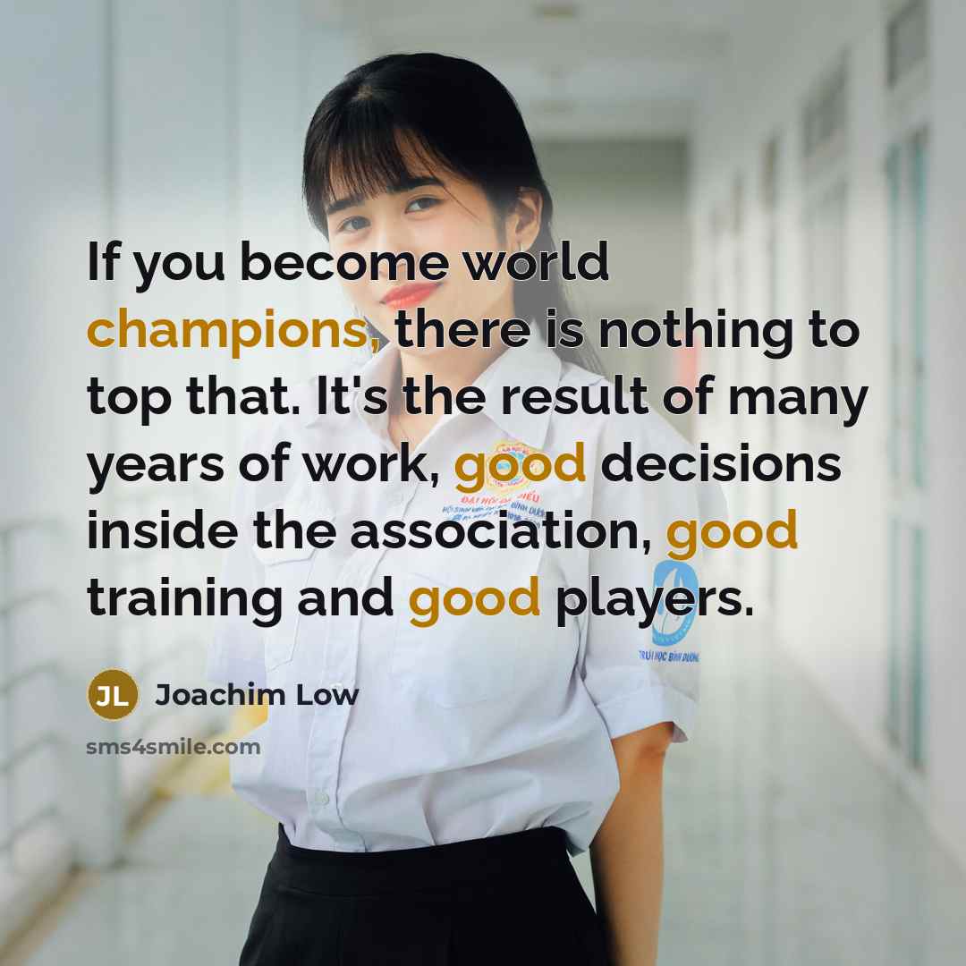 “If you become world champions, there is nothing to top that. It's the result of many years of work, good decisions inside the association, good training and good players.” quote by Joachim Low