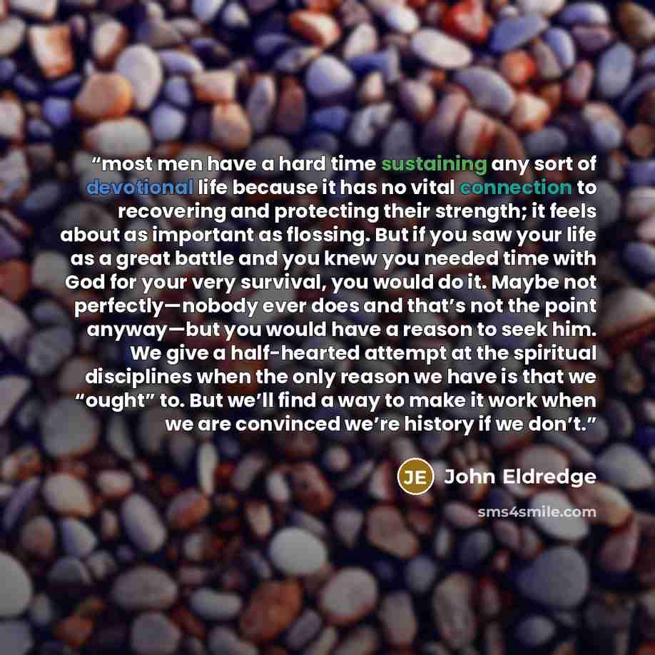 “most men have a hard time sustaining any sort of devotional life because it has no vital connection to recovering and protecting their strength; it feels about as important as flossing. But if you saw your life as a great battle and you knew you needed time with God for your very survival, you…” quote by John Eldredge