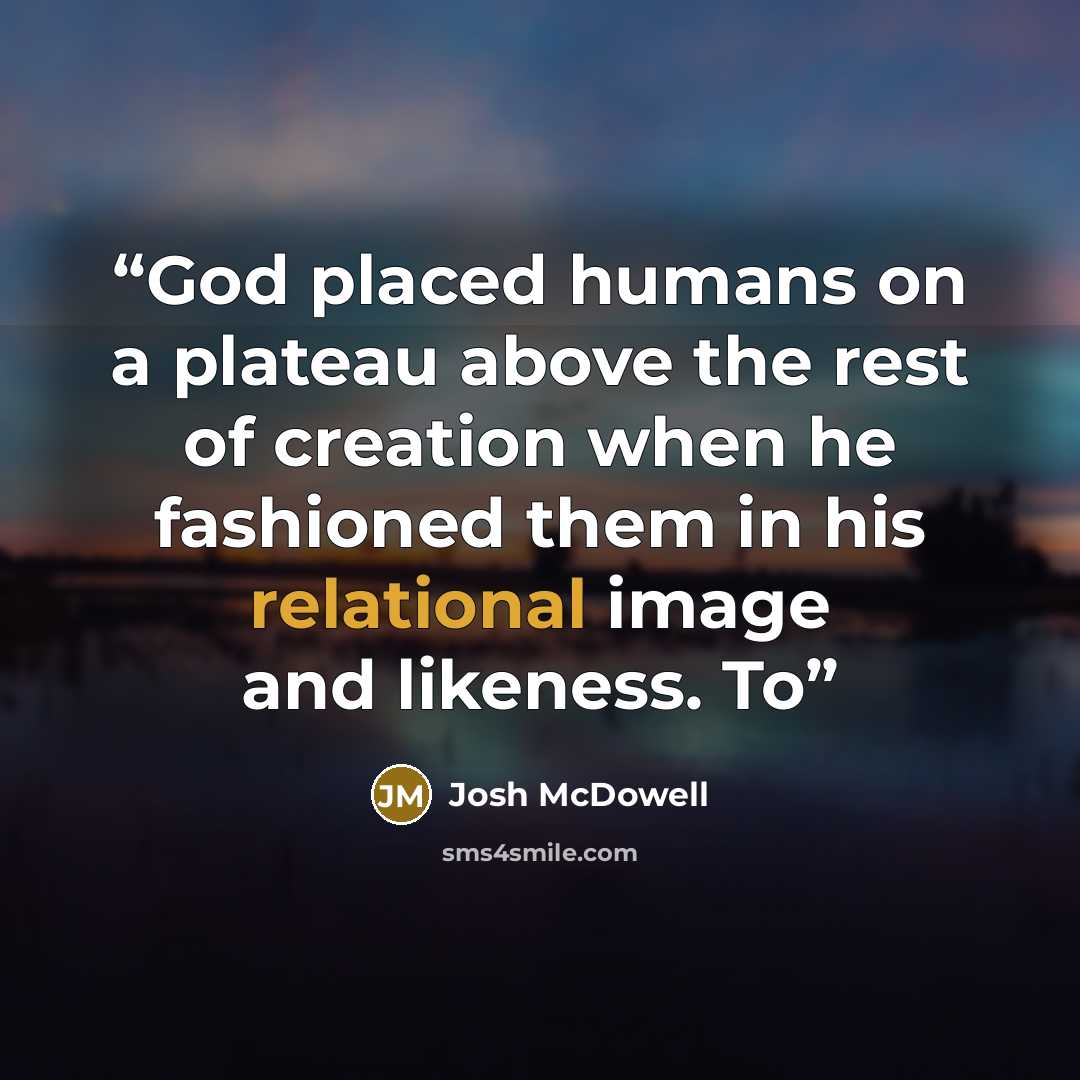 “God placed humans on a plateau above the rest of creation when he fashioned them in his relational image and likeness. To” quote by Josh McDowell
