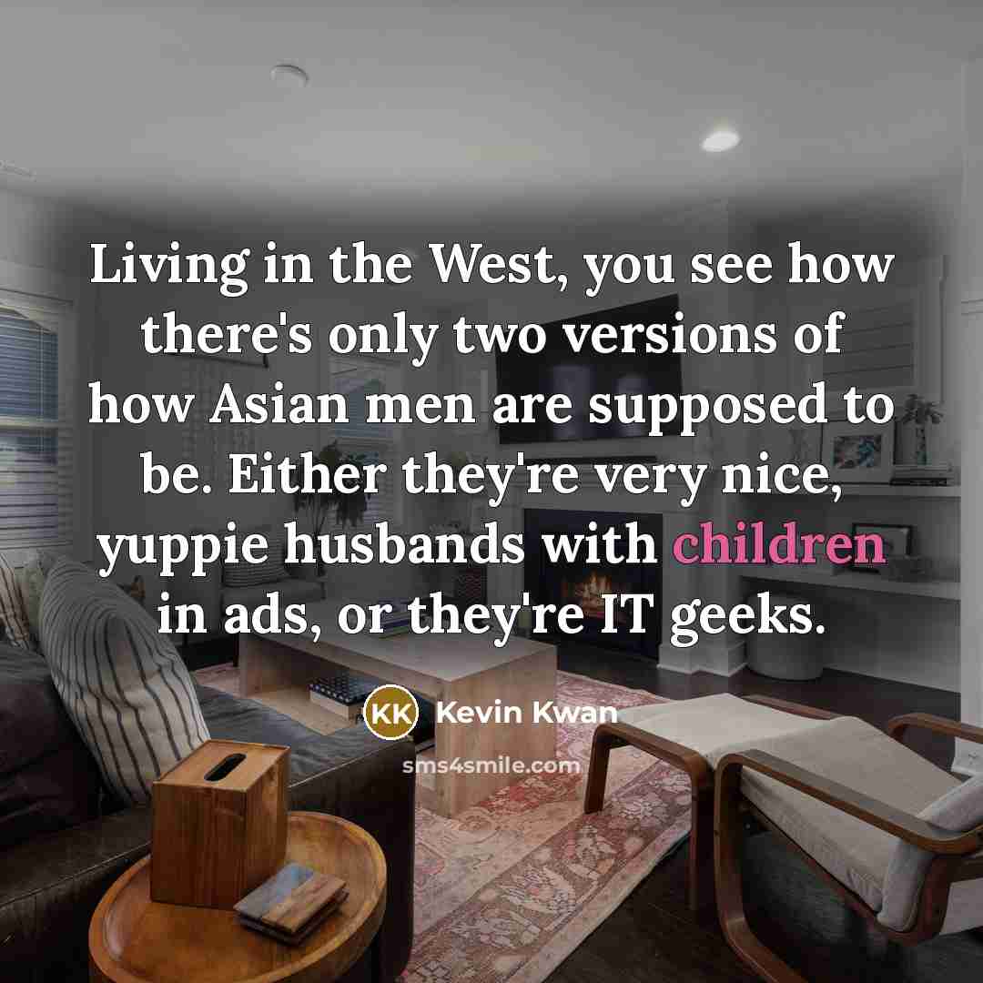 “Living in the West, you see how there's only two versions of how Asian men are supposed to be. Either they're very nice, yuppie husbands with children in ads, or they're IT geeks.” quote by Kevin Kwan