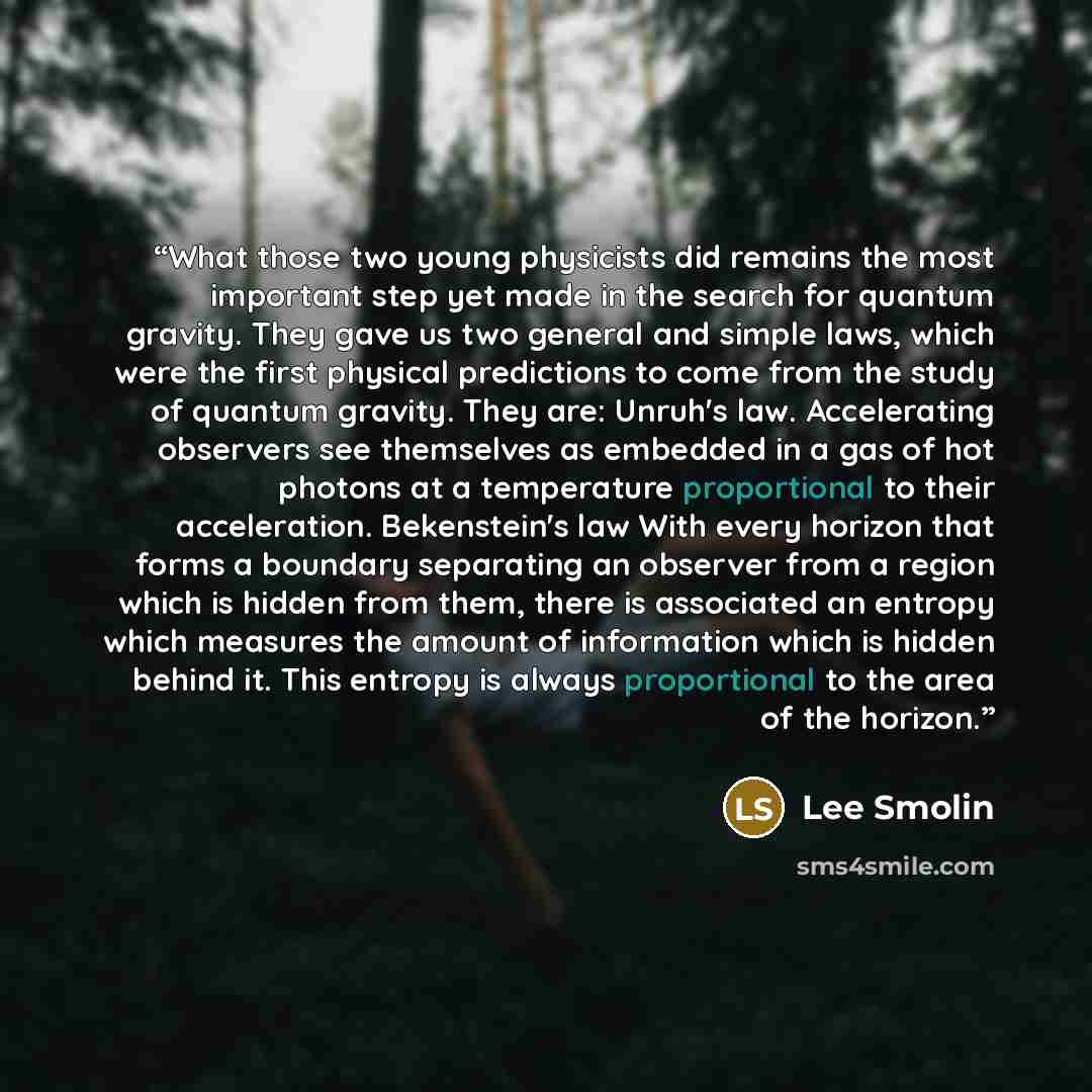 “What those two young physicists did remains the most important step yet made in the search for quantum gravity. They gave us two general and simple laws, which were the first physical predictions to come from the study of quantum gravity. They are: Unruh's law. Accelerating observers see…” quote by Lee Smolin