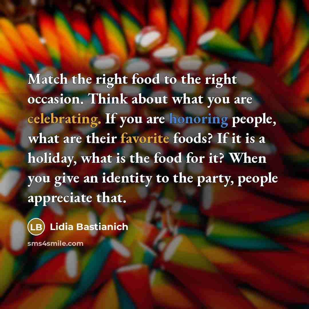 “Match the right food to the right occasion. Think about what you are celebrating. If you are honoring people, what are their favorite foods? If it is a holiday, what is the food for it? When you give an identity to the party, people appreciate that.” quote by Lidia Bastianich