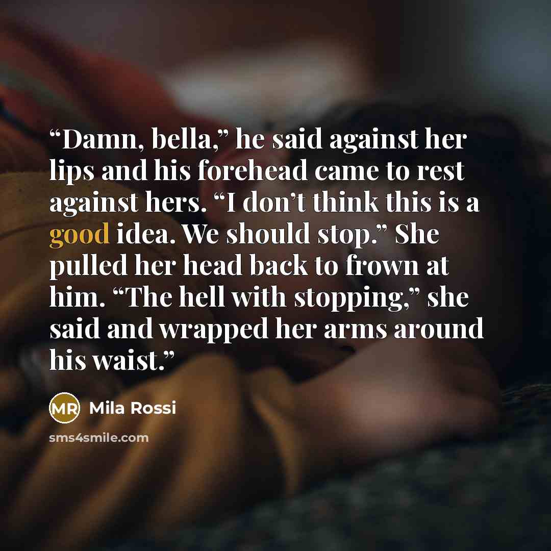 “Damn, bella,” he said against her lips and his forehead came to rest against hers. “I don’t think this is a good idea. We should stop.” She pulled her head back to frown at him. “The hell with stopping,” she said and wrapped her arms around his waist.” quote by Mila Rossi