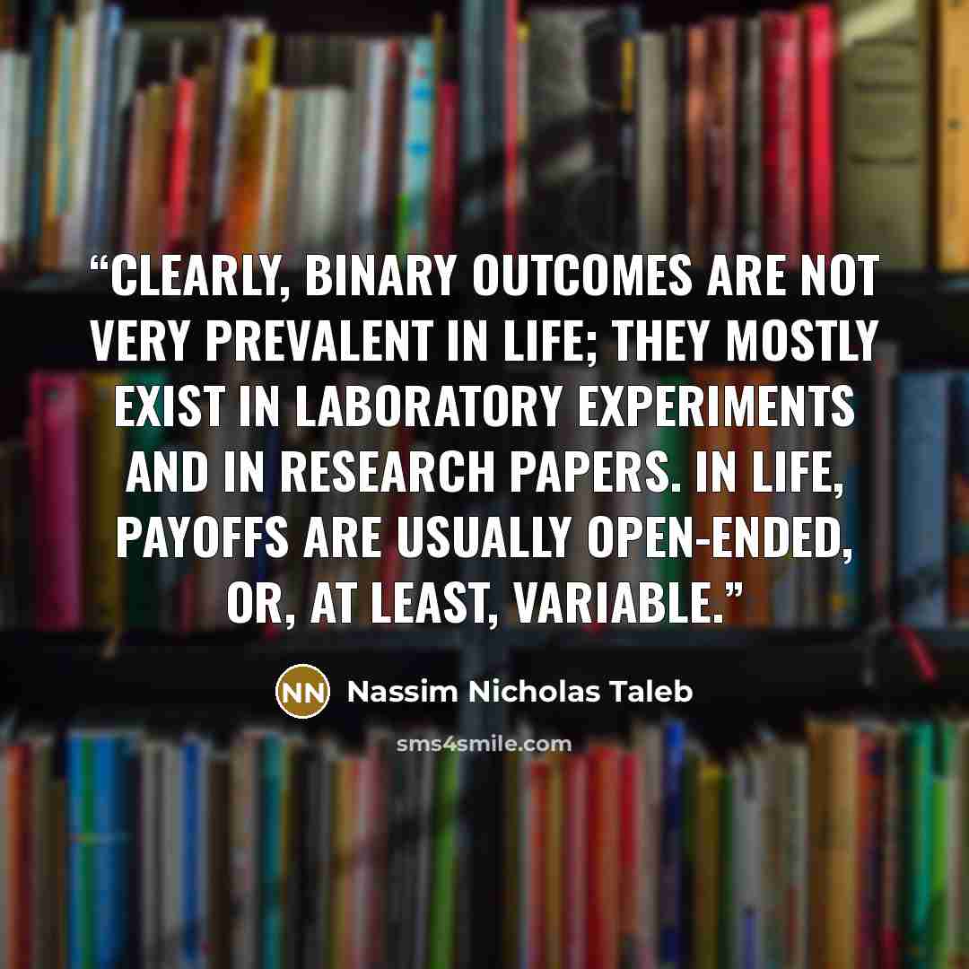 “Clearly, binary outcomes are not very prevalent in life; they mostly exist in laboratory experiments and in research papers. In life, payoffs are usually open-ended, or, at least, variable.” quote by Nassim Nicholas Taleb