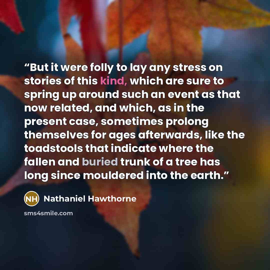 “But it were folly to lay any stress on stories of this kind, which are sure to spring up around such an event as that now related, and which, as in the present case, sometimes prolong themselves for ages afterwards, like the toadstools that indicate where the fallen and buried trunk of a tree has…” quote by Nathaniel Hawthorne