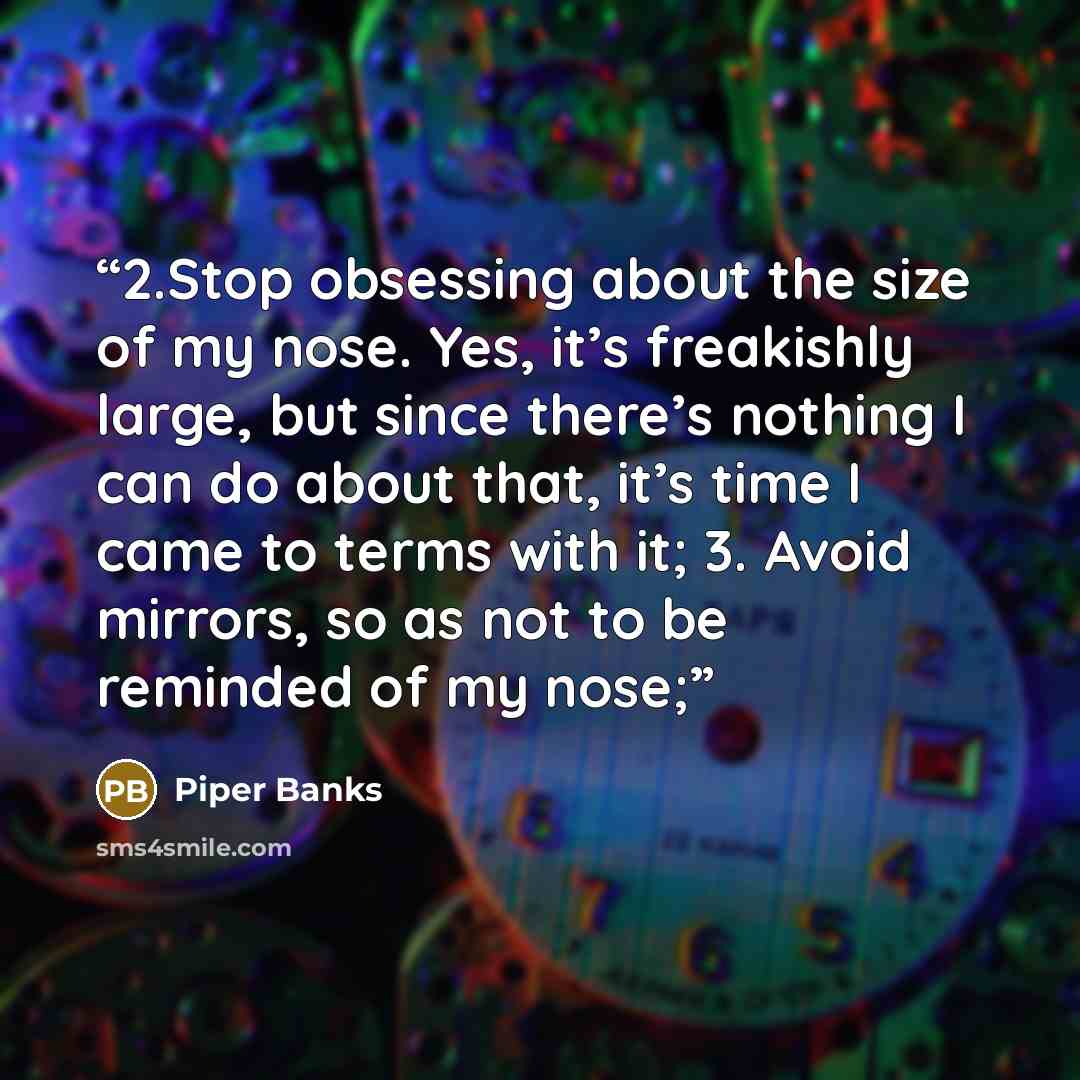 “2.Stop obsessing about the size of my nose. Yes, it’s freakishly large, but since there’s nothing I can do about that, it’s time I came to terms with it; 3. Avoid mirrors, so as not to be reminded of my nose;” quote by Piper Banks