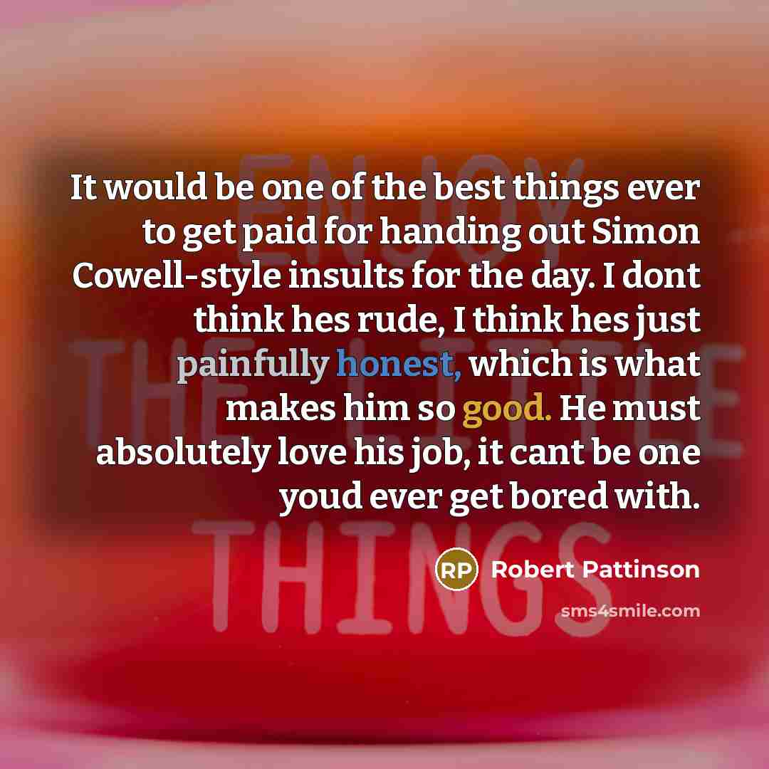 “It would be one of the best things ever to get paid for handing out Simon Cowell-style insults for the day. I dont think hes rude, I think hes just painfully honest, which is what makes him so good. He must absolutely love his job, it cant be one youd ever get bored with.” quote by Robert Pattinson