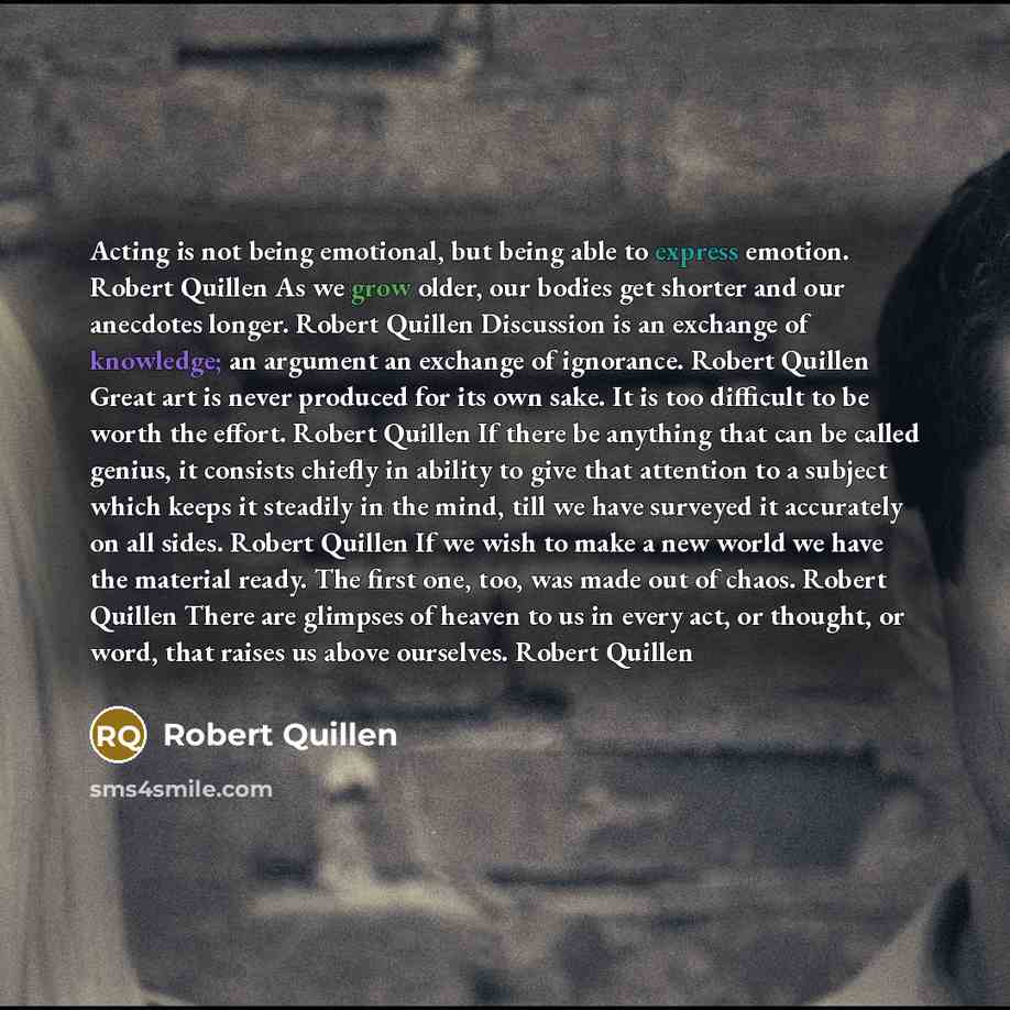 “Acting is not being emotional, but being able to express emotion. Robert Quillen As we grow older, our bodies get shorter and our anecdotes longer. Robert Quillen Discussion is an exchange of knowledge; an argument an exchange of ignorance. Robert Quillen Great art is never produced for its own…” quote by Robert Quillen