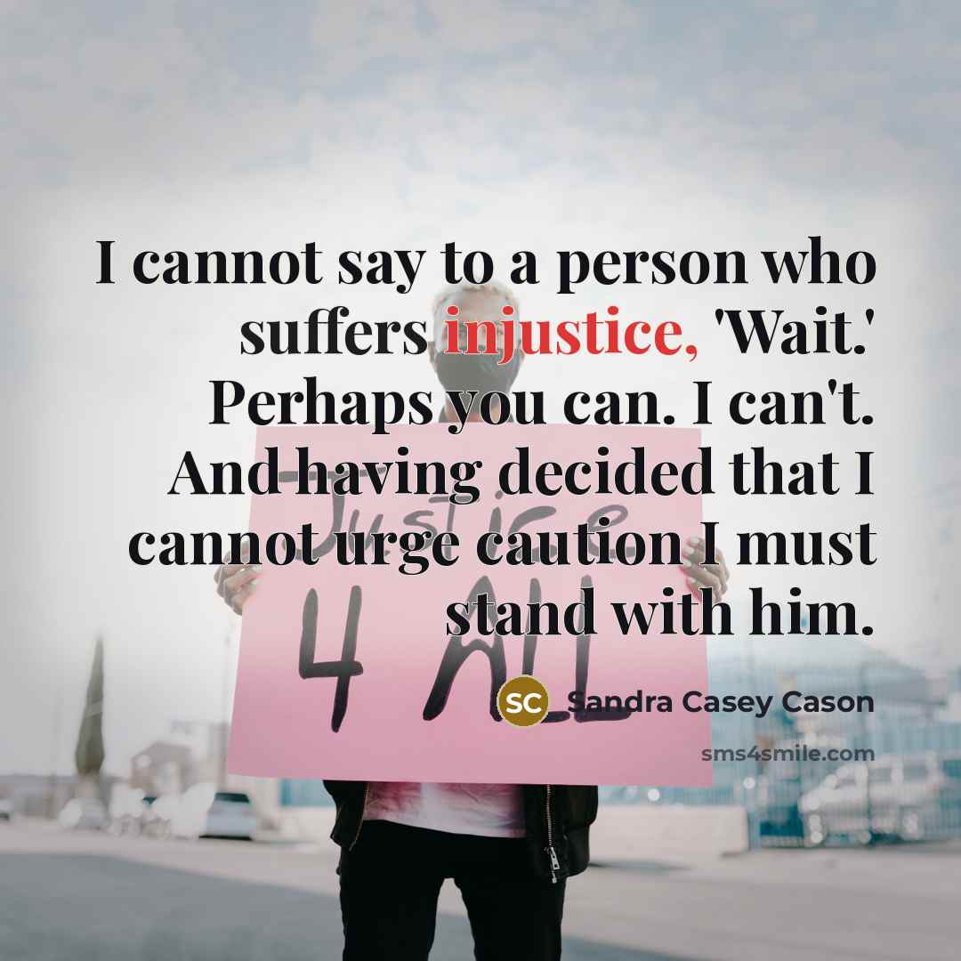 “I cannot say to a person who suffers injustice, 'Wait.' Perhaps you can. I can't. And having decided that I cannot urge caution I must stand with him.” quote by Sandra Casey Cason