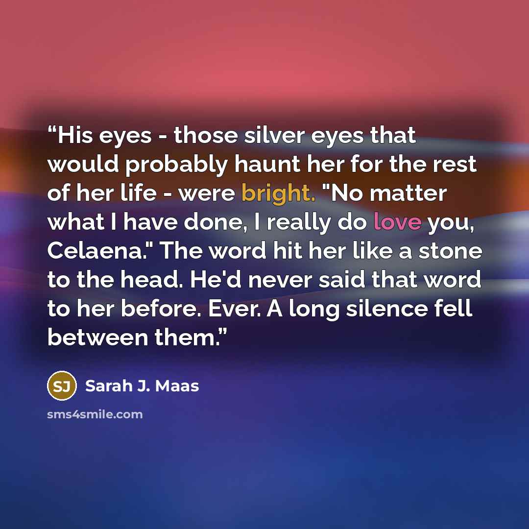 “His eyes - those silver eyes that would probably haunt her for the rest of her life - were bright. "No matter what I have done, I really do love you, Celaena." The word hit her like a stone to the head. He'd never said that word to her before. Ever. A long silence fell between them.” quote by Sarah J. Maas