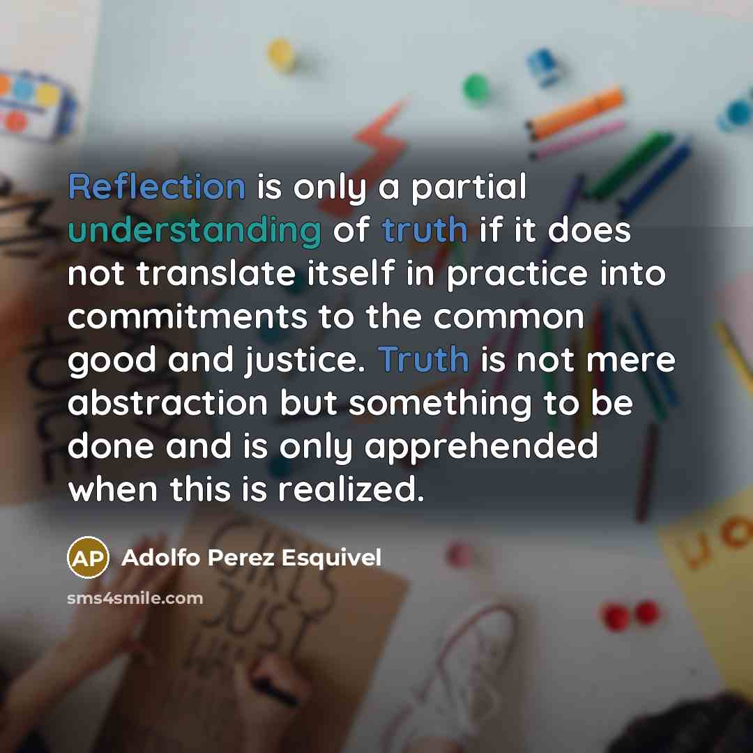 “Reflection is only a partial understanding of truth if it does not translate itself in practice into commitments to the common good and justice. Truth is not mere abstraction but something to be done and is only apprehended when this is realized.” quote by Adolfo Perez Esquivel