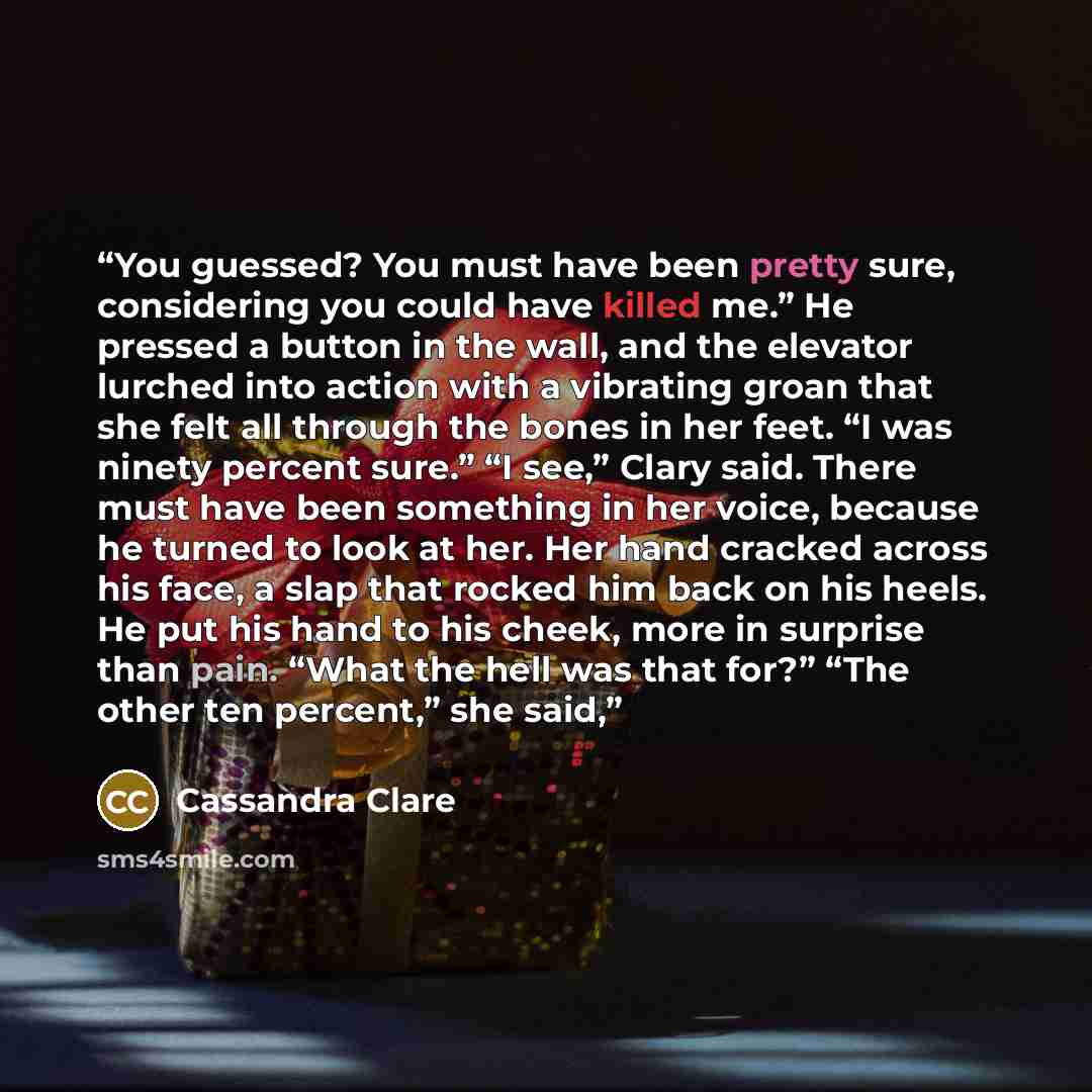 “You guessed? You must have been pretty sure, considering you could have killed me.” He pressed a button in the wall, and the elevator lurched into action with a vibrating groan that she felt all through the bones in her feet. “I was ninety percent sure.” “I see,” Clary said. There must have been…” quote by Cassandra Clare