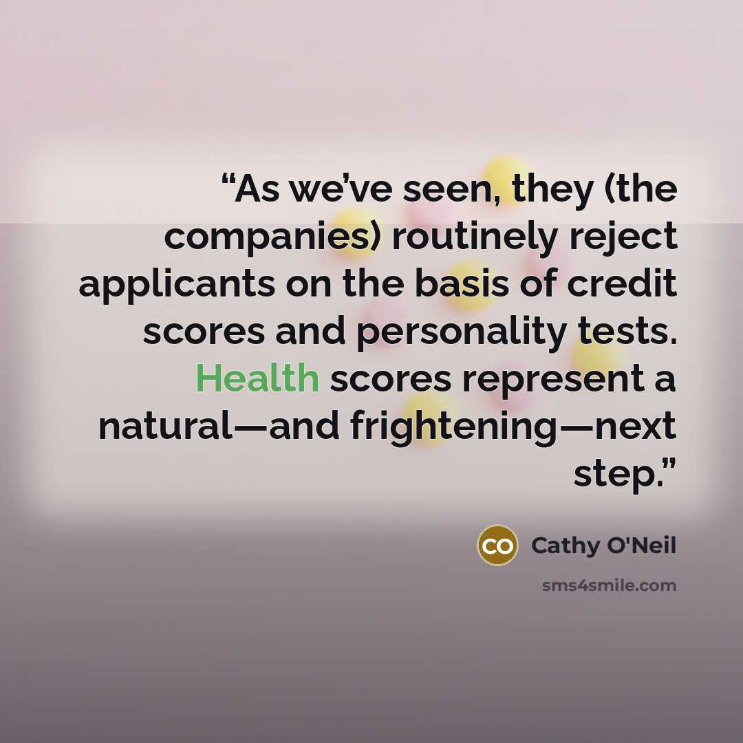 “As we’ve seen, they (the companies) routinely reject applicants on the basis of credit scores and personality tests. Health scores represent a natural—and frightening—next step.” quote by Cathy O'Neil