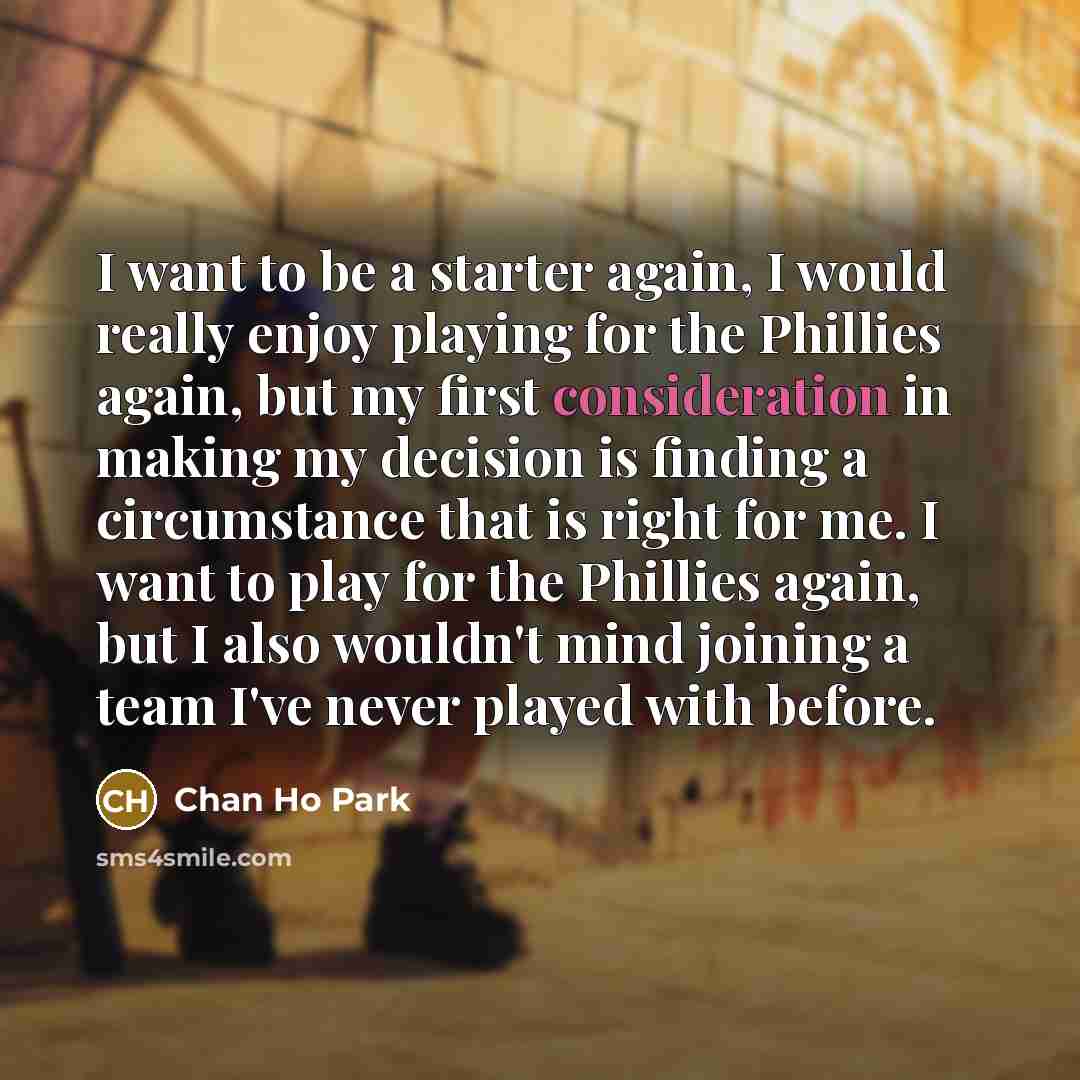 “I want to be a starter again, I would really enjoy playing for the Phillies again, but my first consideration in making my decision is finding a circumstance that is right for me. I want to play for the Phillies again, but I also wouldn't mind joining a team I've never played with before.” quote by Chan Ho Park