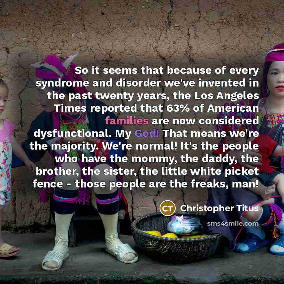 “So it seems that because of every syndrome and disorder we've invented in the past twenty years, the Los Angeles Times reported that 63% of American families are now considered dysfunctional. My God! That means we're the majority. We're normal! It's the people who have the mommy, the daddy, the…” quote by Christopher Titus