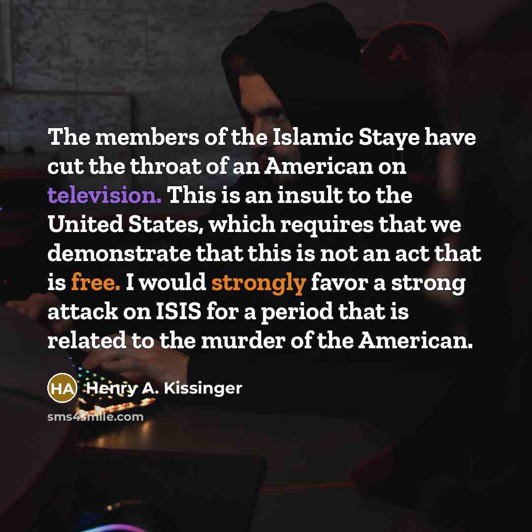 “The members of the Islamic Staye have cut the throat of an American on television. This is an insult to the United States, which requires that we demonstrate that this is not an act that is free. I would strongly favor a strong attack on ISIS for a period that is related to the murder of the…” quote by Henry A. Kissinger