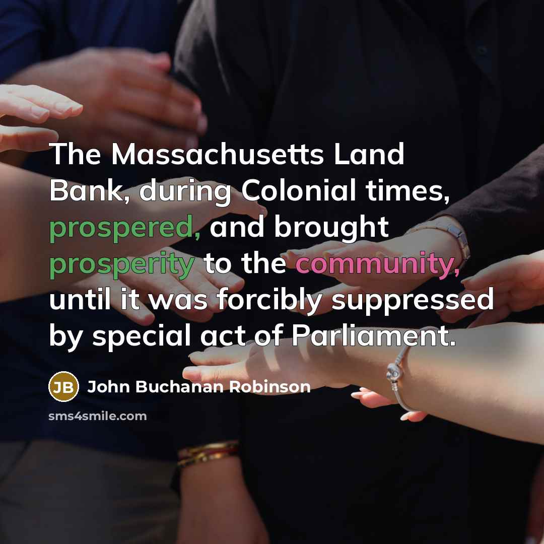 “The Massachusetts Land Bank, during Colonial times, prospered, and brought prosperity to the community, until it was forcibly suppressed by special act of Parliament.” quote by John Buchanan Robinson