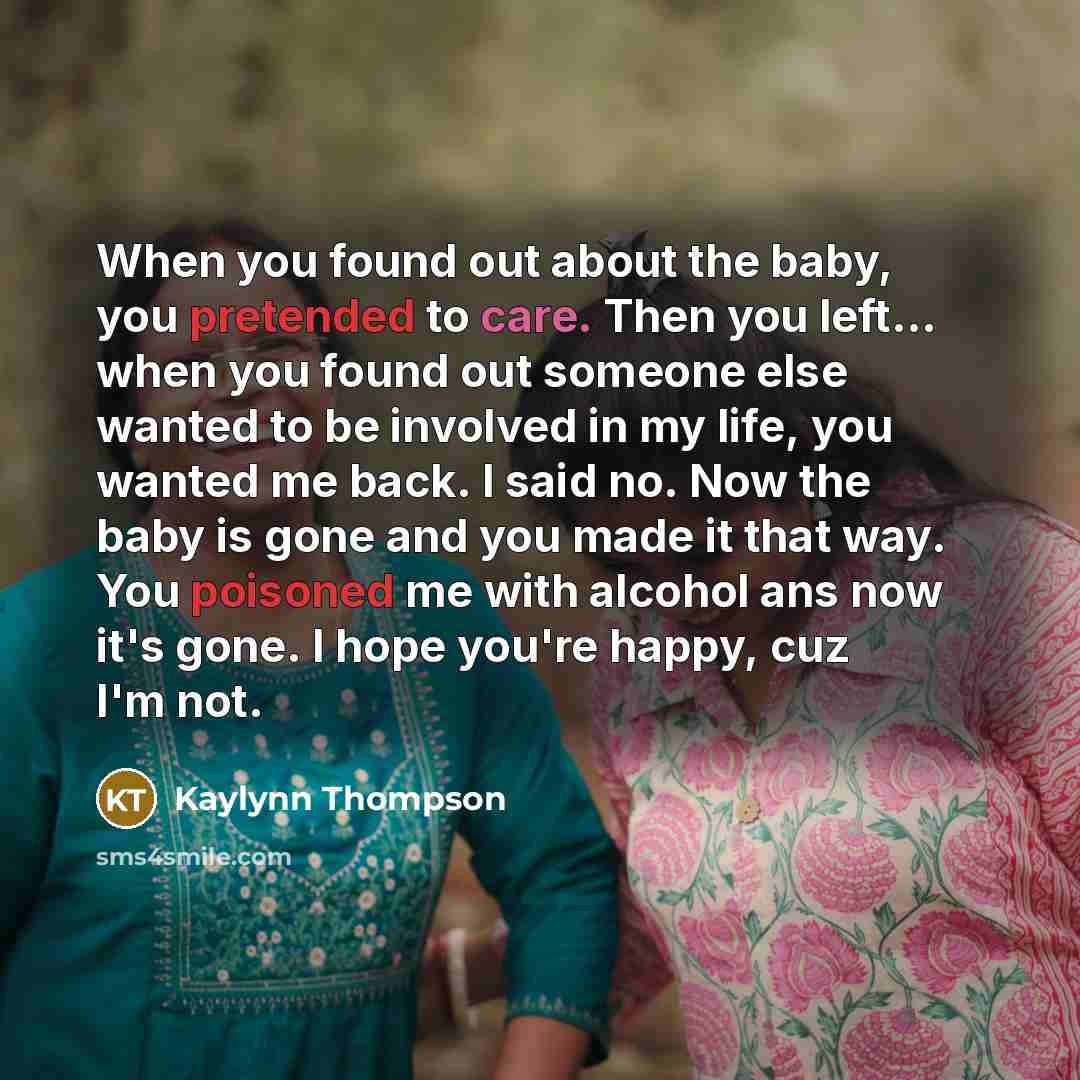 “When you found out about the baby, you pretended to care. Then you left... when you found out someone else wanted to be involved in my life, you wanted me back. I said no. Now the baby is gone and you made it that way. You poisoned me with alcohol ans now it's gone. I hope you're happy, cuz I'm not.” quote by Kaylynn Thompson
