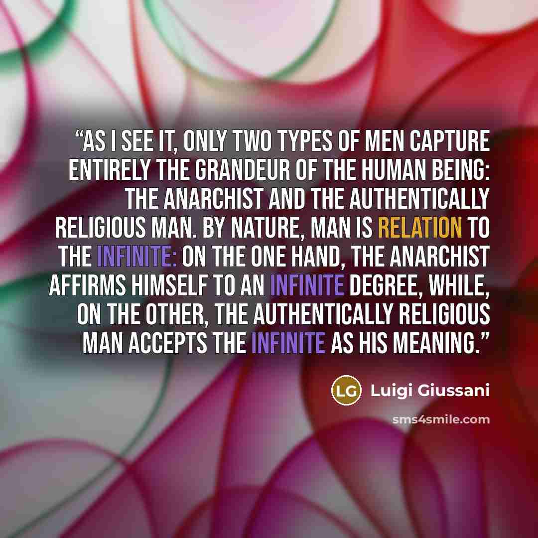 “As I see it, only two types of men capture entirely the grandeur of the human being: the anarchist and the authentically religious man. By nature, man is relation to the infinite: on the one hand, the anarchist affirms himself to an infinite degree, while, on the other, the authentically religious…” quote by Luigi Giussani