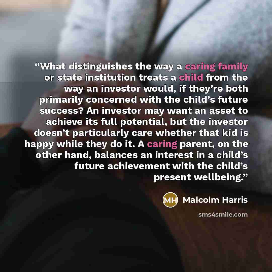 “What distinguishes the way a caring family or state institution treats a child from the way an investor would, if they’re both primarily concerned with the child’s future success? An investor may want an asset to achieve its full potential, but the investor doesn’t particularly care whether that…” quote by Malcolm Harris