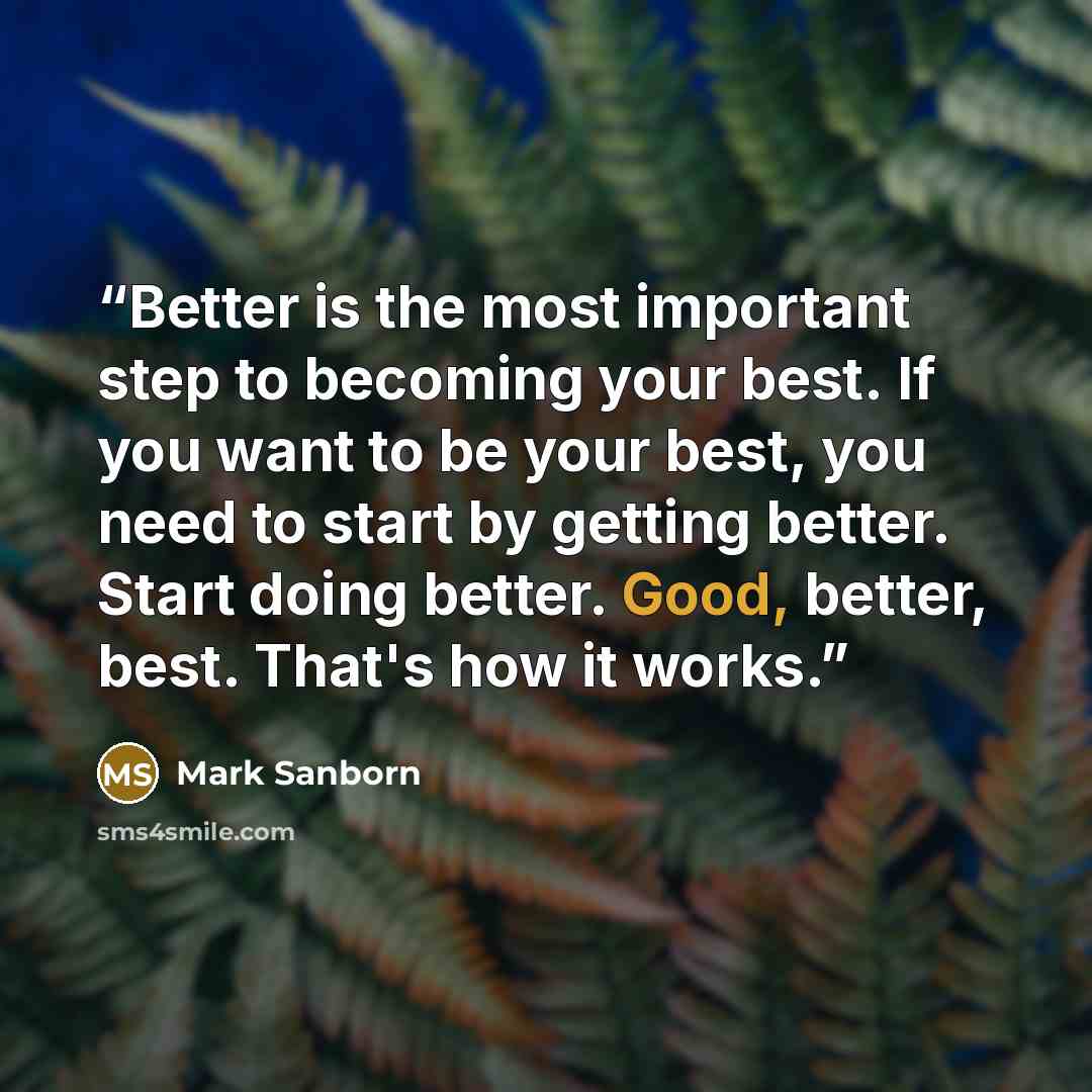 “Better is the most important step to becoming your best. If you want to be your best, you need to start by getting better. Start doing better. Good, better, best. That's how it works.” quote by Mark Sanborn