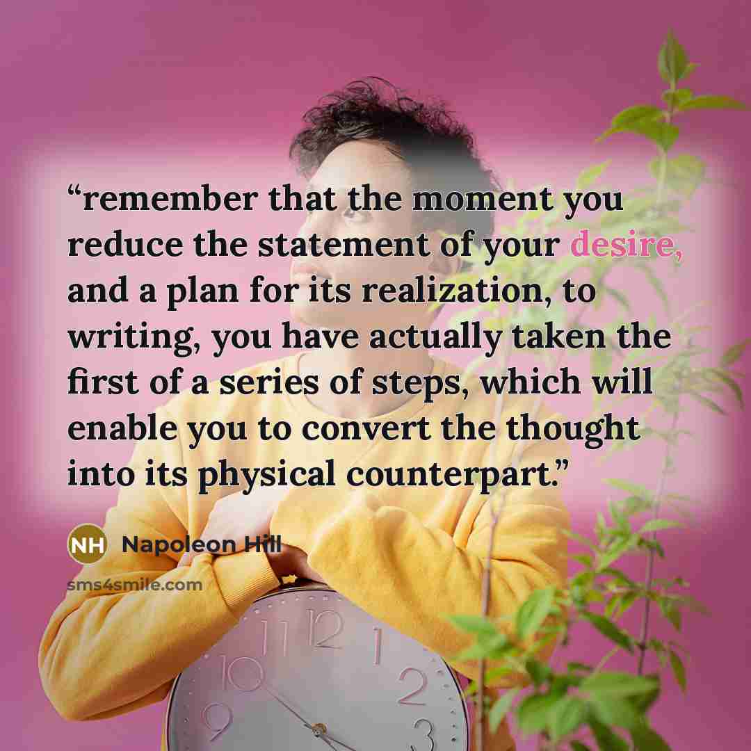 “remember that the moment you reduce the statement of your desire, and a plan for its realization, to writing, you have actually taken the first of a series of steps, which will enable you to convert the thought into its physical counterpart.” quote by Napoleon Hill