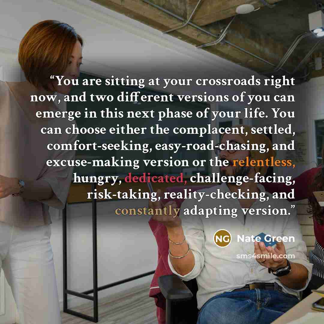 “You are sitting at your crossroads right now, and two different versions of you can emerge in this next phase of your life. You can choose either the complacent, settled, comfort-seeking, easy-road-chasing, and excuse-making version or the relentless, hungry, dedicated, challenge-facing…” quote by Nate Green