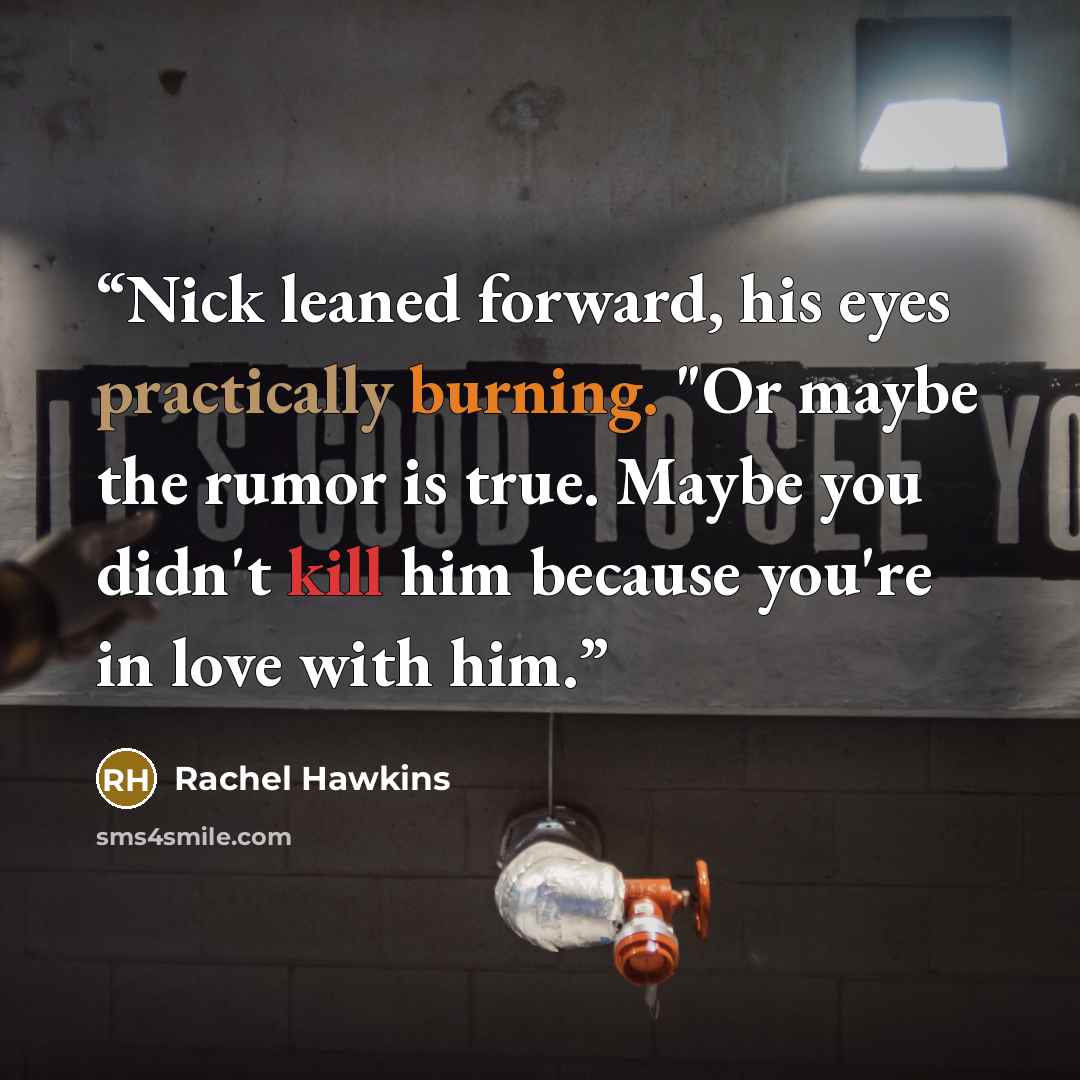 “Nick leaned forward, his eyes practically burning. "Or maybe the rumor is true. Maybe you didn't kill him because you're in love with him.” quote by Rachel Hawkins