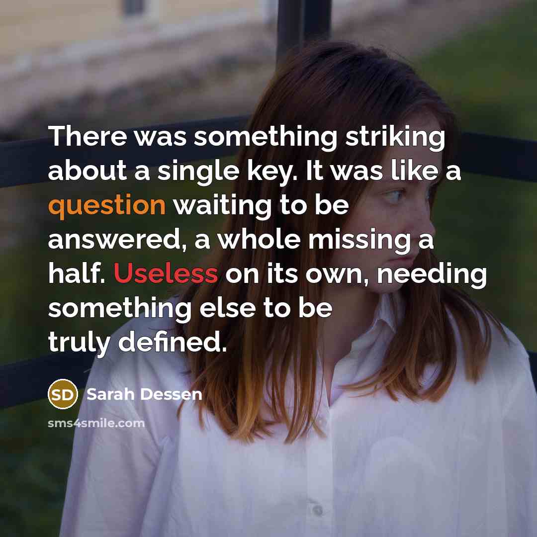 “There was something striking about a single key. It was like a question waiting to be answered, a whole missing a half. Useless on its own, needing something else to be truly defined.” quote by Sarah Dessen