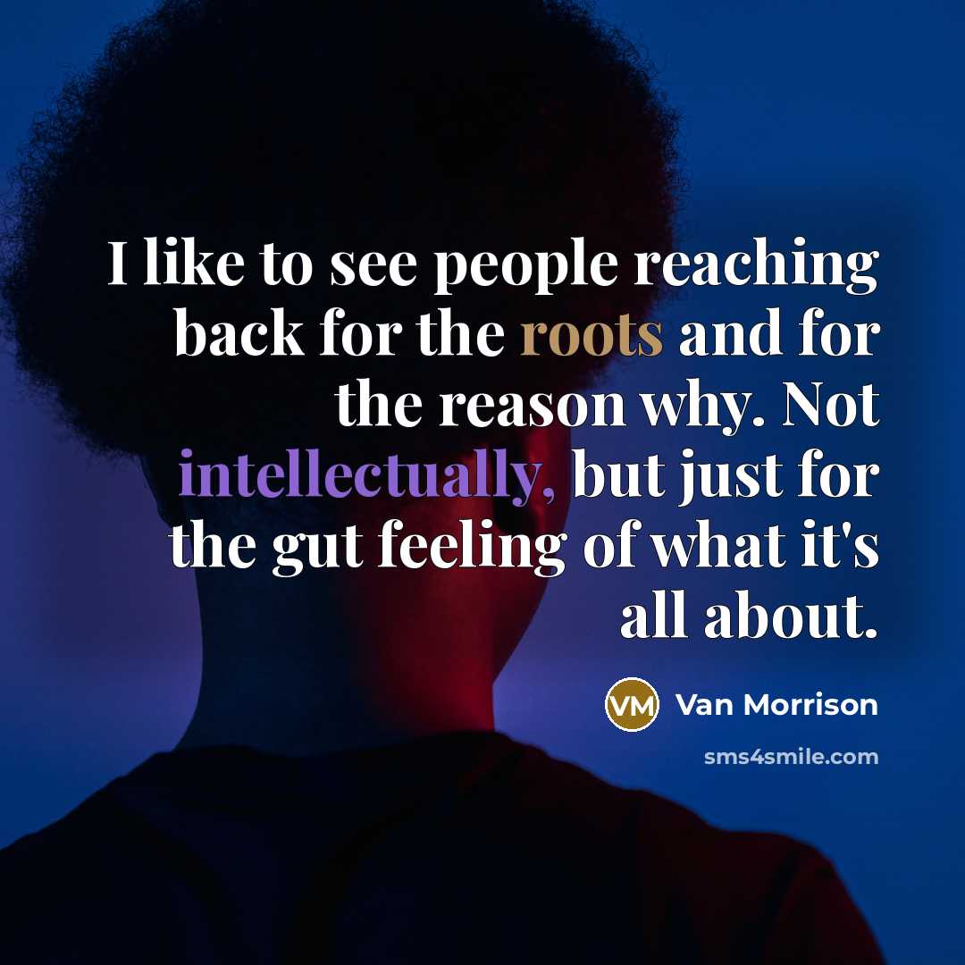 “I like to see people reaching back for the roots and for the reason why. Not intellectually, but just for the gut feeling of what it's all about.” quote by Van Morrison