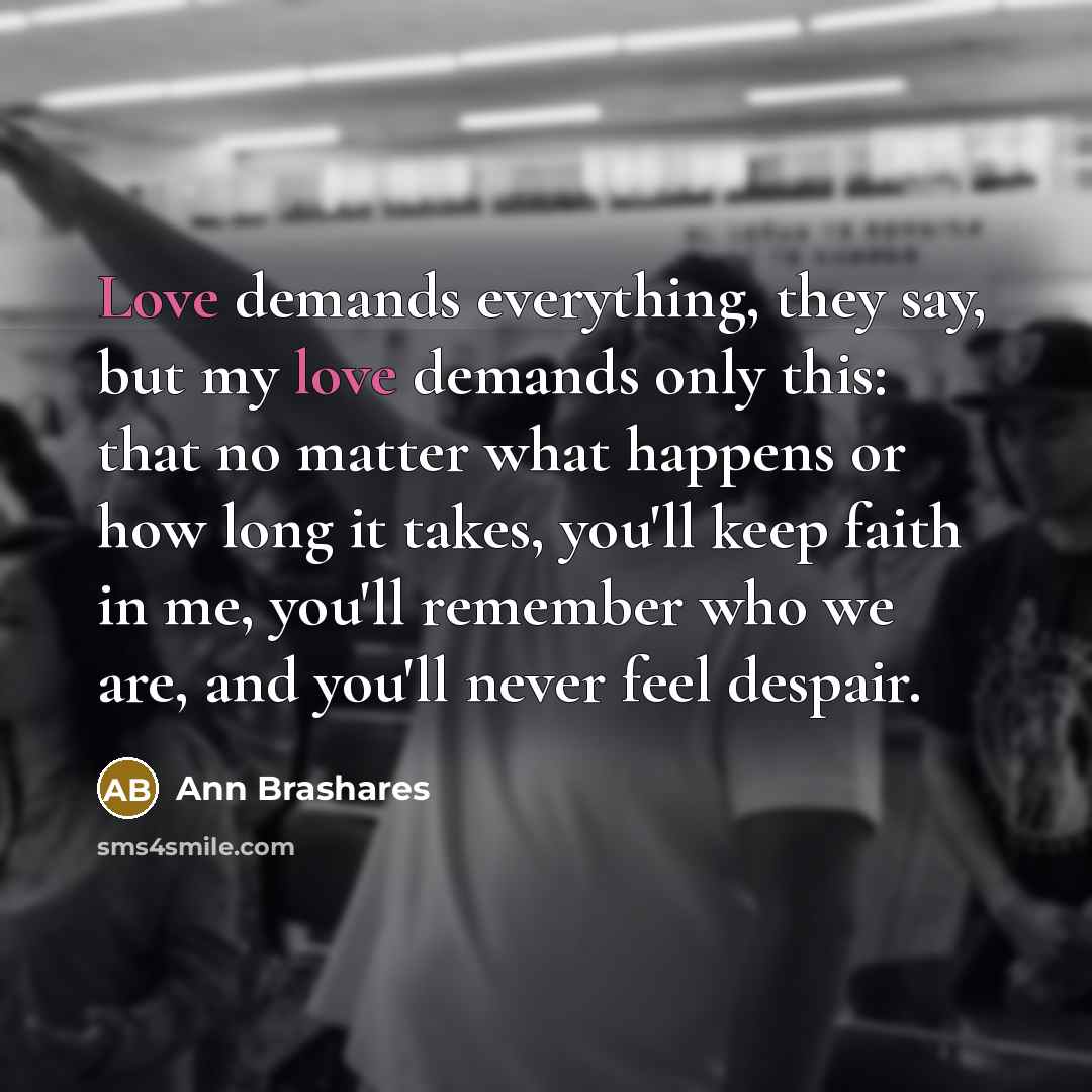 “Love demands everything, they say, but my love demands only…” quote by Ann Brashares