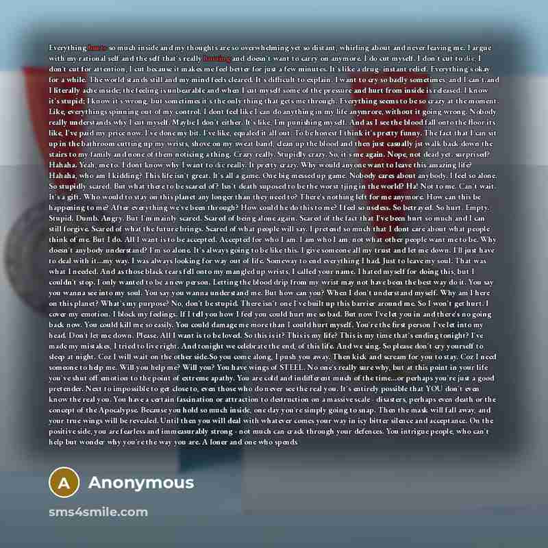 “Everything hurts so much inside and my thoughts are so overwhelming yet so distant, whirling about and never leaving me. I argue with my rational self and the self that's really hurting and doesn't want to carry on anymore. I do cut myself. I don't cut to die, I don't cut for attention, I cut…” quote by Anonymous