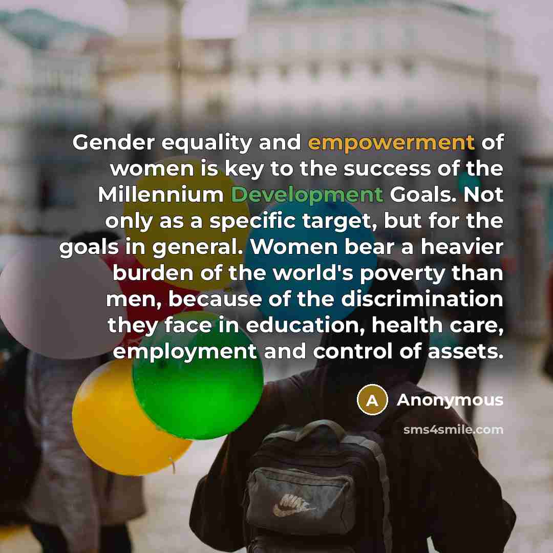 “Gender equality and empowerment of women is key to the success of the Millennium Development Goals. Not only as a specific target, but for the goals in general. Women bear a heavier burden of the world's poverty than men, because of the discrimination they face in education, health care…” quote by Anonymous