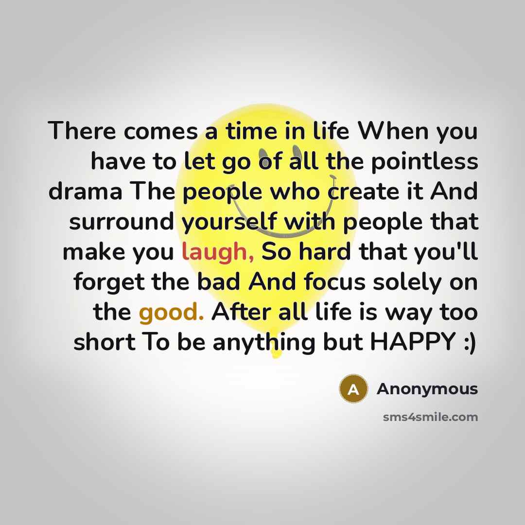 “There comes a time in life When you have to let go of all the pointless drama The people who create it And surround yourself with people that make you laugh, So hard that you'll forget the bad And focus solely on the good. After all life is way too short To be anything but HAPPY :)” quote by Anonymous