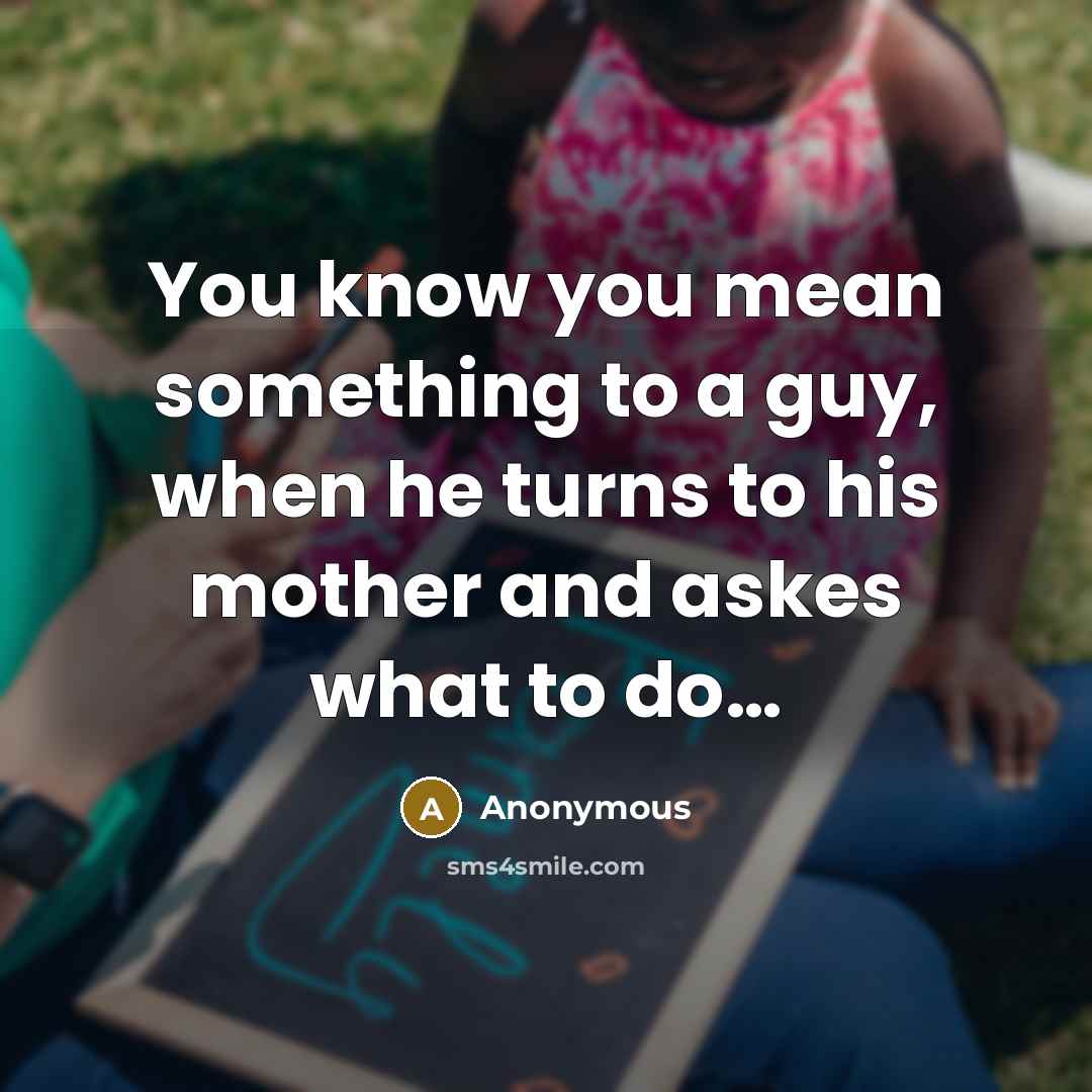 “You know you mean something to a guy, when he turns to his mother and askes what to do....” quote by Anonymous