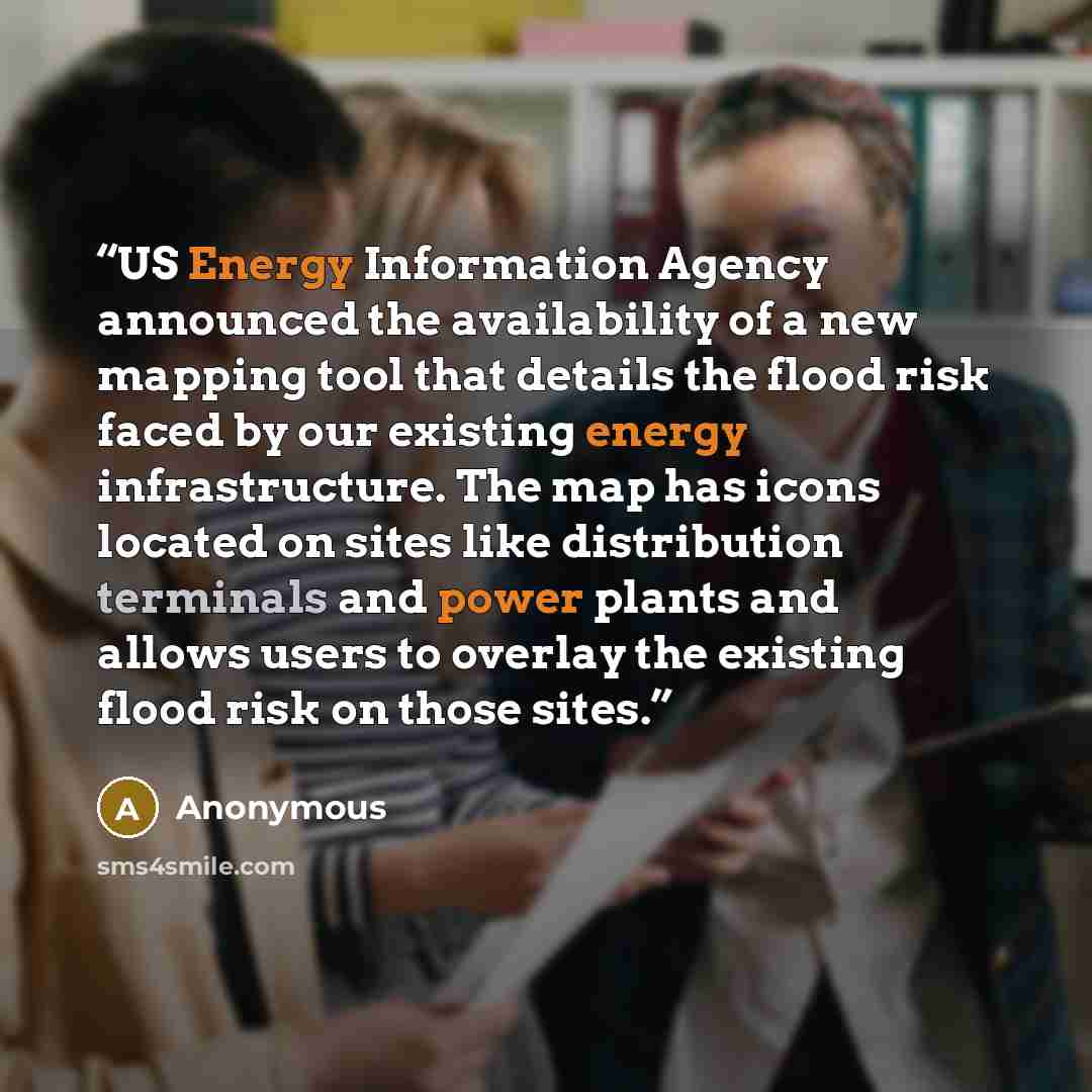 “US Energy Information Agency announced the availability of a new mapping tool that details the flood risk faced by our existing energy infrastructure. The map has icons located on sites like distribution terminals and power plants and allows users to overlay the existing flood risk on those sites.” quote by Anonymous