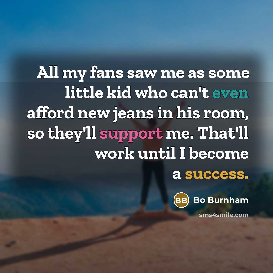 “All my fans saw me as some little kid who can't even afford new jeans in his room, so they'll support me. That'll work until I become a success.” quote by Bo Burnham