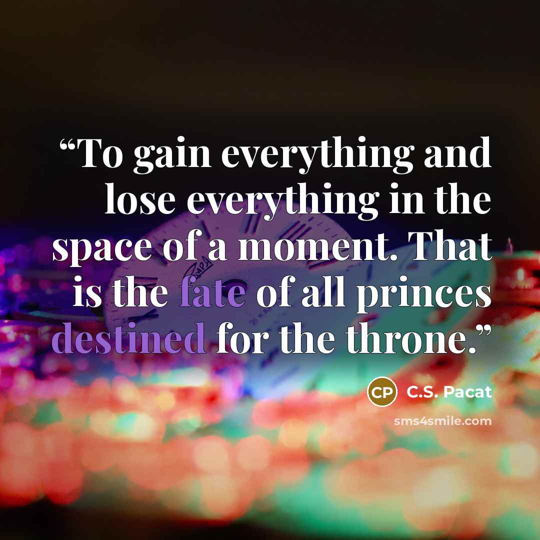 “To gain everything and lose everything in the space of a moment. That is the fate of all princes destined for the throne.” quote by C.S. Pacat