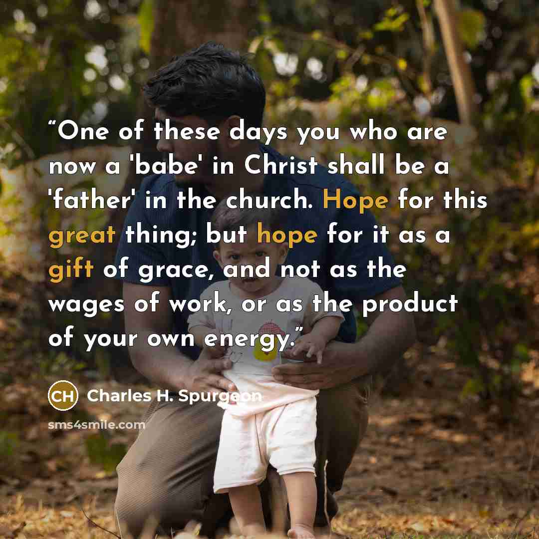 “One of these days you who are now a 'babe' in Christ shall be a 'father' in the church. Hope for this great thing; but hope for it as a gift of grace, and not as the wages of work, or as the product of your own energy.” quote by Charles H. Spurgeon