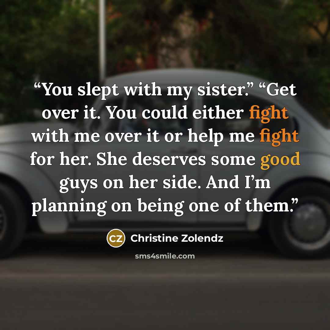 “You slept with my sister.” “Get over it. You could either fight with me over it or help me fight for her. She deserves some good guys on her side. And I’m planning on being one of them.” quote by Christine Zolendz