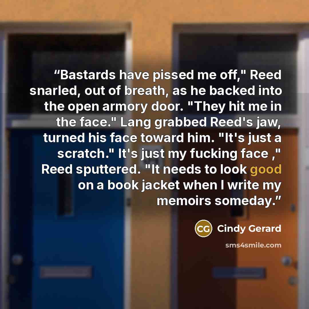 “Bastards have pissed me off," Reed snarled, out of breath, as he backed into the open armory door. "They hit me in the face." Lang grabbed Reed's jaw, turned his face toward him. "It's just a scratch." It's just my fucking face ," Reed sputtered. "It needs to look good on a book jacket when I…” quote by Cindy Gerard