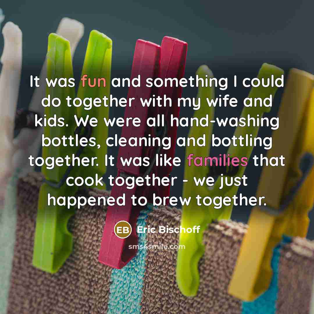 “It was fun and something I could do together with my wife and kids. We were all hand-washing bottles, cleaning and bottling together. It was like families that cook together - we just happened to brew together.” quote by Eric Bischoff