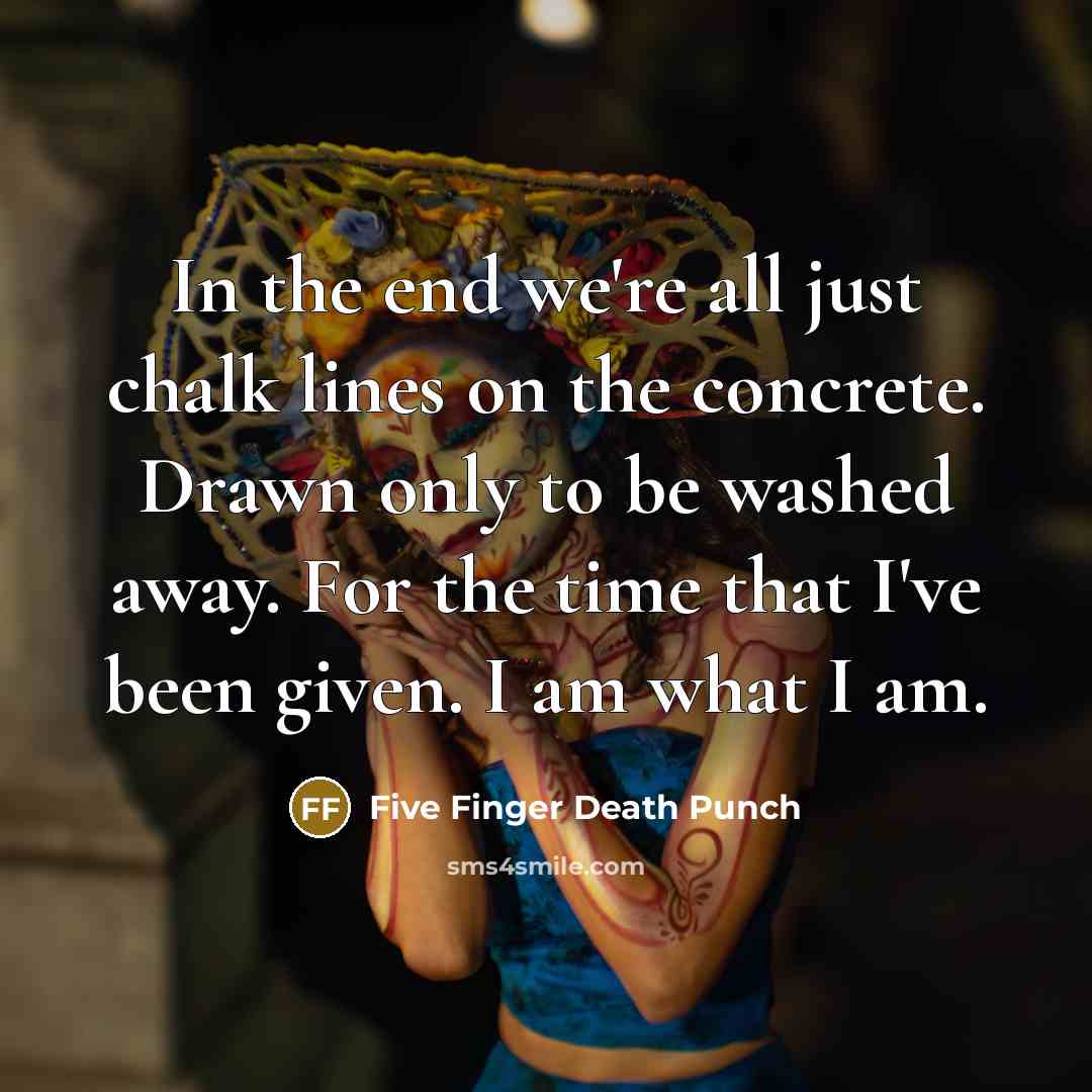 “In the end we're all just chalk lines on the concrete. Drawn only to be washed away. For the time that I've been given. I am what I am.” quote by Five Finger Death Punch