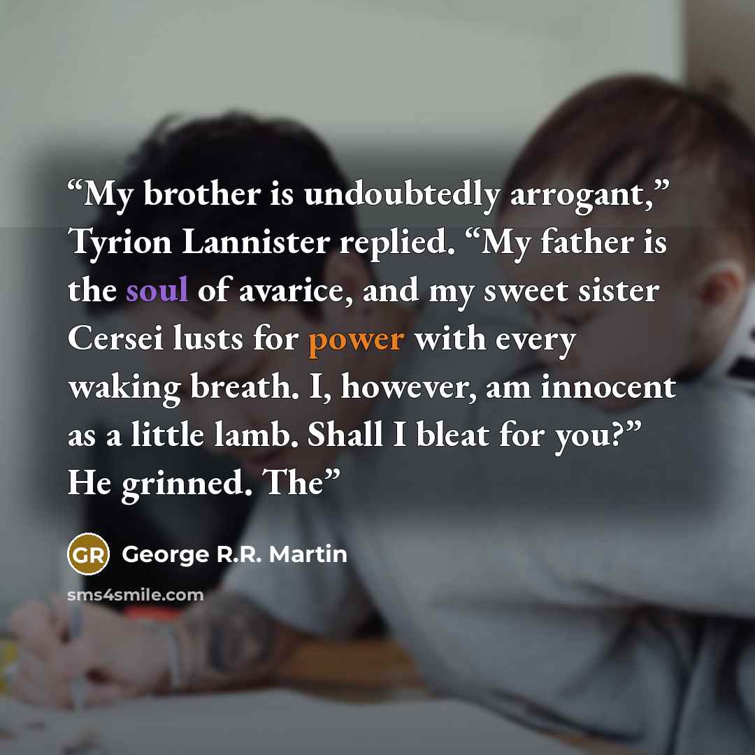 “My brother is undoubtedly arrogant,” Tyrion Lannister replied. “My father is the soul of avarice, and my sweet sister Cersei lusts for power with every waking breath. I, however, am innocent as a little lamb. Shall I bleat for you?” He grinned. The” quote by George R.R. Martin
