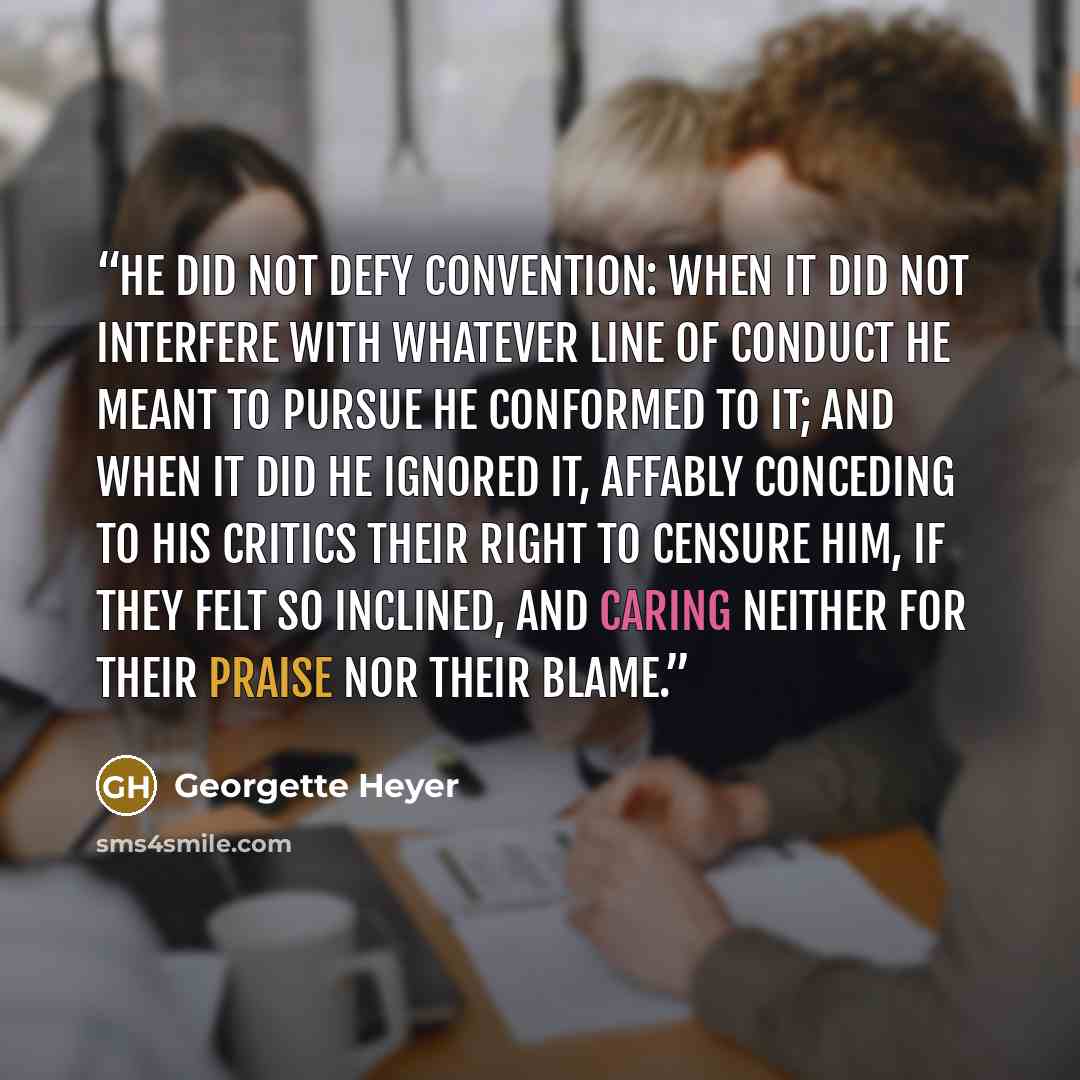 “He did not defy convention: when it did not interfere with whatever line of conduct he meant to pursue he conformed to it; and when it did he ignored it, affably conceding to his critics their right to censure him, if they felt so inclined, and caring neither for their praise nor their blame.” quote by Georgette Heyer