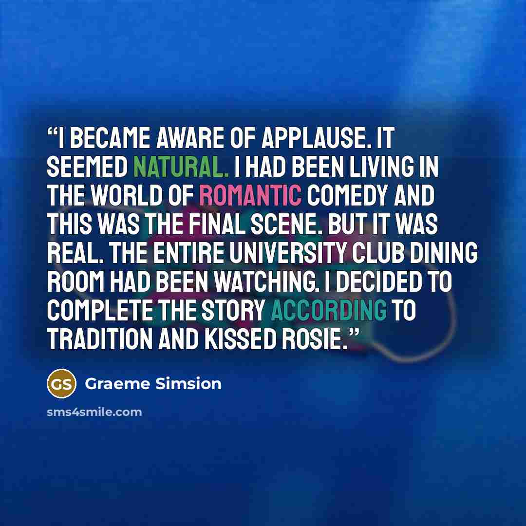 “I became aware of applause. It seemed natural. I had been living in the world of romantic comedy and this was the final scene. But it was real. The entire University Club dining room had been watching. I decided to complete the story according to tradition and kissed Rosie.” quote by Graeme Simsion